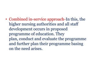 • Combined in-service approach-In this, the
  higher nursing authorities and all staff
  development occurs in proposed
  programme of education. They
  plan, conduct and evaluate the programme
  and further plan their programme basing
  on the need arises.
 