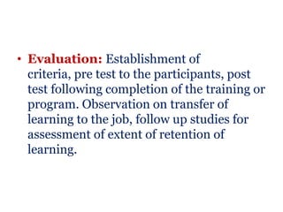• Evaluation: Establishment of
  criteria, pre test to the participants, post
  test following completion of the training or
  program. Observation on transfer of
  learning to the job, follow up studies for
  assessment of extent of retention of
  learning.
 