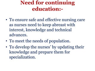 Need for continuing
          education:-
• To ensure safe and effective nursing care
  as nurses need to keep abreast with
  interest, knowledge and technical
  advances.
• To meet the needs of population.
• To develop the nurses’ by updating their
  knowledge and prepare them for
  specialization.
 