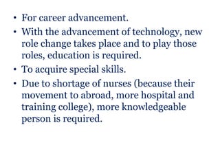 • For career advancement.
• With the advancement of technology, new
  role change takes place and to play those
  roles, education is required.
• To acquire special skills.
• Due to shortage of nurses (because their
  movement to abroad, more hospital and
  training college), more knowledgeable
  person is required.
 