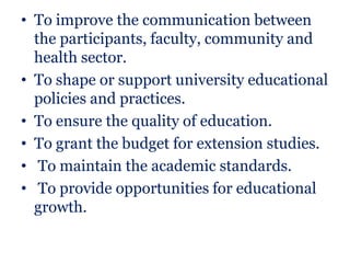 • To improve the communication between
  the participants, faculty, community and
  health sector.
• To shape or support university educational
  policies and practices.
• To ensure the quality of education.
• To grant the budget for extension studies.
• To maintain the academic standards.
• To provide opportunities for educational
  growth.
 