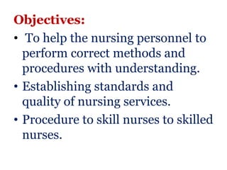 Objectives:
• To help the nursing personnel to
  perform correct methods and
  procedures with understanding.
• Establishing standards and
  quality of nursing services.
• Procedure to skill nurses to skilled
  nurses.
 