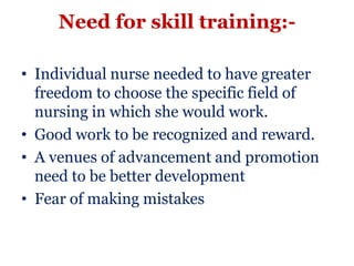 Need for skill training:-

• Individual nurse needed to have greater
  freedom to choose the specific field of
  nursing in which she would work.
• Good work to be recognized and reward.
• A venues of advancement and promotion
  need to be better development
• Fear of making mistakes
 