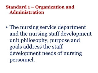 Standard 1 – Organization and
 Administration


• The nursing service department
  and the nursing staff development
  unit philosophy, purpose and
  goals address the staff
  development needs of nursing
  personnel.
 