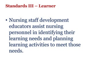 Standards III – Learner


• Nursing staff development
  educators assist nursing
  personnel in identifying their
  learning needs and planning
  learning activities to meet those
  needs.
 