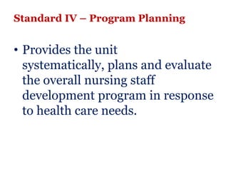 Standard IV – Program Planning


• Provides the unit
  systematically, plans and evaluate
  the overall nursing staff
  development program in response
  to health care needs.
 