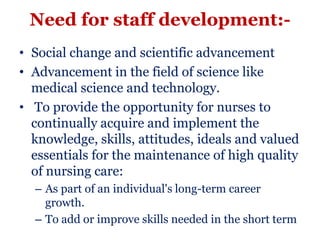 Need for staff development:-
• Social change and scientific advancement
• Advancement in the field of science like
  medical science and technology.
• To provide the opportunity for nurses to
  continually acquire and implement the
  knowledge, skills, attitudes, ideals and valued
  essentials for the maintenance of high quality
  of nursing care:
  – As part of an individual's long-term career
    growth.
  – To add or improve skills needed in the short term
 