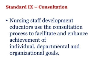 Standard IX – Consultation


• Nursing staff development
  educators use the consultation
  process to facilitate and enhance
  achievement of
  individual, departmental and
  organizational goals.
 