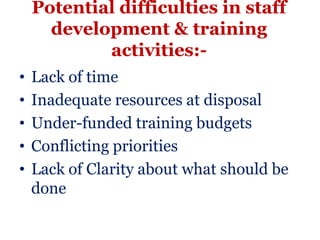 Potential difficulties in staff
      development & training
            activities:-
•   Lack of time
•   Inadequate resources at disposal
•   Under-funded training budgets
•   Conflicting priorities
•   Lack of Clarity about what should be
    done
 