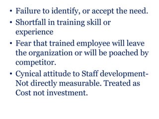 • Failure to identify, or accept the need.
• Shortfall in training skill or
  experience
• Fear that trained employee will leave
  the organization or will be poached by
  competitor.
• Cynical attitude to Staff development-
  Not directly measurable. Treated as
  Cost not investment.
 