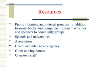 Resources
 Public libraries, audiovisual program in addition
to many books and computers, research activities
and speakers to community groups.
 Schools and universities
 Association
 Health and inter service agency
 Other nursing homes
 Ones own staff
 