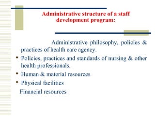 Administrative structure of a staff
development program:
Administrative philosophy, policies &
practices of health care agency.
 Policies, practices and standards of nursing & other
health professionals.
 Human & material resources
 Physical facilities
Financial resources
 