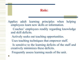 Role:
Applies adult learning principles when helping
employees learn new skills or information.
Coaches’ employees readily regarding knowledge
and skill deficits.
Actively seeks out teaching opportunities.
Uses teaching techniques that empower staff.
Is sensitive to the learning deficits of the staff and
creatively minimizes these deficits.
Frequently assess learning needs of the unit.

 