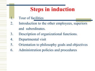Steps in induction
1. Tour of facilities
2. Introduction to the other employees, superiors
and subordinates.
3. Description of organizational functions.
4. Departmental visit
5. Orientation to philosophy goals and objectives
6. Administration policies and procedures
 