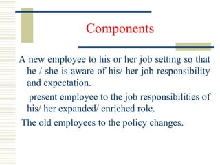 Components
A new employee to his or her job setting so that
he / she is aware of his/ her job responsibility
and expectation.
present employee to the job responsibilities of
his/ her expanded/ enriched role.
The old employees to the policy changes.
 