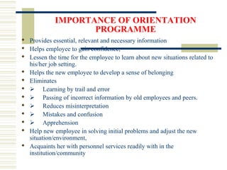 IMPORTANCE OF ORIENTATION
PROGRAMME
 Provides essential, relevant and necessary information
 Helps employee to gain confidence,
 Lessen the time for the employee to learn about new situations related to
his/her job setting.
 Helps the new employee to develop a sense of belonging
 Eliminates
  Learning by trail and error
  Passing of incorrect information by old employees and peers.
  Reduces misinterpretation
  Mistakes and confusion
  Apprehension
 Help new employee in solving initial problems and adjust the new
situation/environment,
 Acquaints her with personnel services readily with in the
institution/community
 