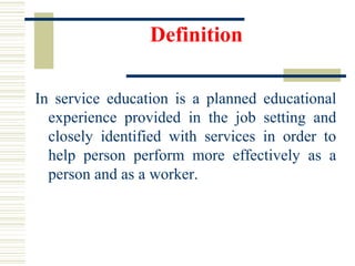 Definition
In service education is a planned educational
experience provided in the job setting and
closely identified with services in order to
help person perform more effectively as a
person and as a worker.
 
