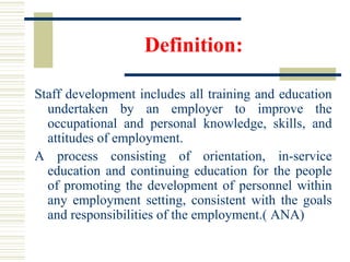 Definition:
Staff development includes all training and education
undertaken by an employer to improve the
occupational and personal knowledge, skills, and
attitudes of employment.
A process consisting of orientation, in-service
education and continuing education for the people
of promoting the development of personnel within
any employment setting, consistent with the goals
and responsibilities of the employment.( ANA)
 