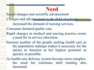Need
Social changes and scientific advancement
Changes and advancement in the field of service
increased the demand of nursing services.
Consumer demand quality care
Rapid changes in medical and nursing practice create
a need for in service education.
Increase number of the people seeking health care as
the population enlarges makes it necessary for the
nurses to function at her highest potential as
quickly as possible.
As health care delivery system become more complex,
the need for continues skill training also
increased.
 