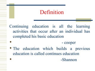 Definition
Continuing education is all the learning
activities that occur after an individual has
completed his basic education
 - cooper
 The education which builds a previous
education is called continues education
 -Shannon
 