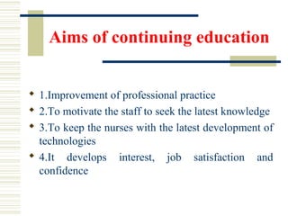 Aims of continuing education
 1.Improvement of professional practice
 2.To motivate the staff to seek the latest knowledge
 3.To keep the nurses with the latest development of
technologies
 4.It develops interest, job satisfaction and
confidence
 