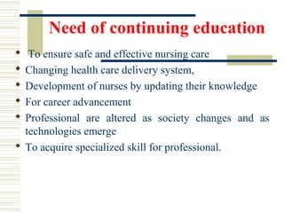 Need of continuing education
 To ensure safe and effective nursing care
 Changing health care delivery system,
 Development of nurses by updating their knowledge
 For career advancement
 Professional are altered as society changes and as
technologies emerge
 To acquire specialized skill for professional.
 