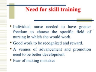 Need for skill training
 Individual  nurse  needed  to  have  greater 
freedom  to  choose  the  specific  field  of 
nursing in which she would work.
 Good work to be recognized and reward.
 A  venues  of  advancement  and  promotion 
need to be better development
 Fear of making mistakes
 
