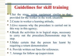 Guidelines for skill training
 1.Set  the  stage,  using  equipment  similar  to  that 
provided for the worker in the work situation.
 2.Create in worker a learning attitude, 
 3.Give reasons why the procedure is carried out in 
this way in this agency; 
 4.Break the activities in to logical steps, necessary 
to  carry  out  the  procedure.Demonstrate  step  by 
step.
 5.Make  certain  that  the  person  has  learnt  by 
requiring a return demonstration 
 6. Provide written out lines for references.
 7. Arrange for follow up (supervision
 