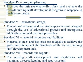 Standard IV – program planning
 Provides  the  unit  systematically,  plans  and  evaluate  the 
overall nursing staff development program in response to 
health care needs.
Standard V – educational design
 Educational offering and learning experience are designed 
through  the  use  of  educational  process  and  incorporate 
adult education and learning principles.
Standard VI – material resources and facilities
 Material sources and facilities are adequate to achieve the 
goals and implement the functions of the overall nursing 
staff development unit.
Standard VII – records and reports
 The  nursing  staff  development  unit  establishes  and 
maintains a record keeping and report system
 