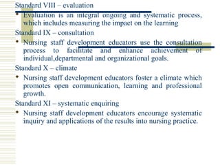 Standard VIII – evaluation
 Evaluation  is  an  integral  ongoing  and  systematic  process, 
which includes measuring the impact on the learning
Standard IX – consultation
 Nursing  staff  development  educators  use  the  consultation 
process  to  facilitate  and  enhance  achievement  of 
individual,departmental and organizational goals.
Standard X – climate
 Nursing staff development educators foster a climate which 
promotes  open  communication,  learning  and  professional 
growth.
Standard XI – systematic enquiring
 Nursing  staff  development  educators  encourage  systematic 
inquiry and applications of the results into nursing practice.
 