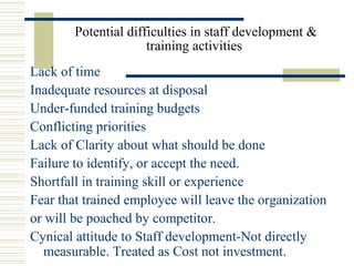 Potential difficulties in staff development & 
training activities 
Lack of time
Inadequate resources at disposal
Under-funded training budgets
Conflicting priorities
Lack of Clarity about what should be done
Failure to identify, or accept the need.
Shortfall in training skill or experience
Fear that trained employee will leave the organization
or will be poached by competitor. 
Cynical attitude to Staff development-Not directly 
measurable. Treated as Cost not investment.
 