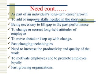 Need cont……
As part of an individual's long-term career growth.
To add or improve skills needed in the short term
Being necessary to fill gap in the past performance
To change or correct long-held attitudes of
employee
To move ahead or keep up with change.
Fast changing technologies
Need to increase the productivity and quality of the
work.
To motivate employees and to promote employee
loyalty
Fast growing organizations.
 