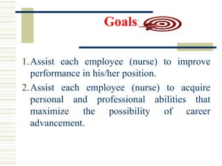 Goals:
1.Assist each employee (nurse) to improve
performance in his/her position.
2.Assist each employee (nurse) to acquire
personal and professional abilities that
maximize the possibility of career
advancement.
 