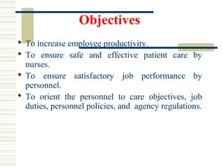 Objectives
 To increase employee productivity.
 To ensure safe and effective patient care by
nurses.
 To ensure satisfactory job performance by
personnel.
 To orient the personnel to care objectives, job
duties, personnel policies, and agency regulations.
 