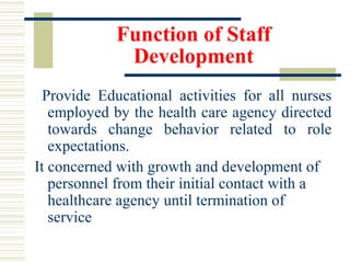 Function of Staff
Development
Provide Educational activities for all nurses
employed by the health care agency directed
towards change behavior related to role
expectations.
It concerned with growth and development of
personnel from their initial contact with a
healthcare agency until termination of
service
 