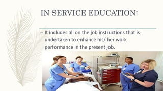 IN SERVICE EDUCATION:
– It includes all on the job instructions that is
undertaken to enhance his/ her work
performance in the present job.
 