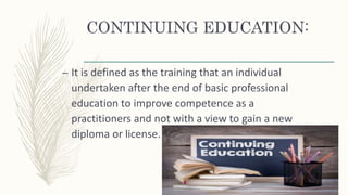 CONTINUING EDUCATION:
– It is defined as the training that an individual
undertaken after the end of basic professional
education to improve competence as a
practitioners and not with a view to gain a new
diploma or license.
 