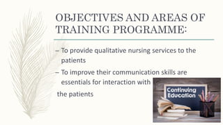 OBJECTIVES AND AREAS OF
TRAINING PROGRAMME:
– To provide qualitative nursing services to the
patients
– To improve their communication skills are
essentials for interaction with
the patients
 