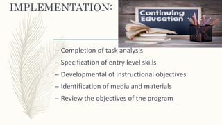 IMPLEMENTATION:
– Completion of task analysis
– Specification of entry level skills
– Developmental of instructional objectives
– Identification of media and materials
– Review the objectives of the program
 