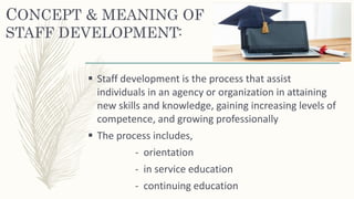 CONCEPT & MEANING OF
STAFF DEVELOPMENT:
 Staff development is the process that assist
individuals in an agency or organization in attaining
new skills and knowledge, gaining increasing levels of
competence, and growing professionally
 The process includes,
- orientation
- in service education
- continuing education
 