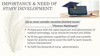 IMPORTANCE & NEED OF
STAFF DEVELOPMENT:
‘Let us never consider ourselves finished nurses’
- “Florence Nightingale”
 To keep pace with the rapid expansion and advancement of
medical technology, nurse should be trained and skilled.
 To fill the gap between capabilities of staff and scientific
bases for practice and to assist the staff to work towards
clinical improvement
 To fulfill the demand of nurse administrators
 