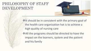PHILOSOPHY OF STAFF
DEVELOPMENT
It should be in consistent with the primary goal of
the health care organization hat is to achieve a
high quality of nursing care
All the programs should be directed to have the
impact on the learners, system and the patient
and his family
 