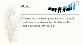 GOAL:
“To see measurable improvements in the staff
performance and overall productivity in the
medium to long term period”.
 