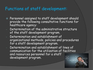 Functions of staff development:
 Personnel assigned to staff development should
provide the following consultative functions for
healthcare agency:
- Determination of the administrative structure
of the staff development program.
- Determination and establishment of
organizational methods, policies and procedures
for a staff development program.
- Determination and establishment of lines of
communication for the utilization of facilities
and resources personnel for a staff
development program.
 