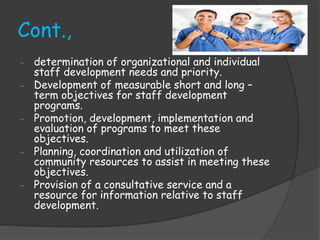 Cont.,
- determination of organizational and individual
staff development needs and priority.
- Development of measurable short and long –
term objectives for staff development
programs.
- Promotion, development, implementation and
evaluation of programs to meet these
objectives.
- Planning, coordination and utilization of
community resources to assist in meeting these
objectives.
- Provision of a consultative service and a
resource for information relative to staff
development.
 