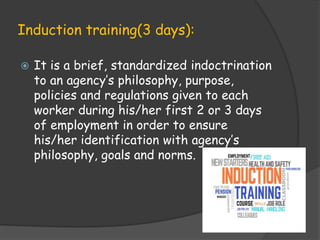 Induction training(3 days):
 It is a brief, standardized indoctrination
to an agency’s philosophy, purpose,
policies and regulations given to each
worker during his/her first 2 or 3 days
of employment in order to ensure
his/her identification with agency’s
philosophy, goals and norms.
 