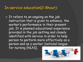 In-service education(2-8hour):
 It refers to an ongoing on the job
instruction that is given to enhance, the
worker’s performance in their present
job. It is planned educational experience
provided in the job setting and closely
identified with service in order to help
person to perform more effectively as a
person and as a worker [national league
for nursing (NLN)].
 