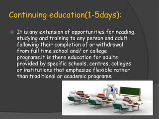 Continuing education(1-5days):
 It is any extension of opportunities for reading,
studying and training to any person and adult
following their completion of or withdrawal
from full time school and/ or college
programs.it is there education for adults
provided by specific schools, centres, colleges
or institutions that emphasize flexible rather
than traditional or academic programs.
 