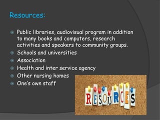 Resources:
 Public libraries, audiovisual program in addition
to many books and computers, research
activities and speakers to community groups.
 Schools and universities
 Association
 Health and inter service agency
 Other nursing homes
 One’s own staff
 