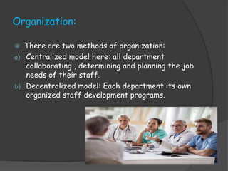 Organization:
 There are two methods of organization:
a) Centralized model here: all department
collaborating , determining and planning the job
needs of their staff.
b) Decentralized model: Each department its own
organized staff development programs.
 
